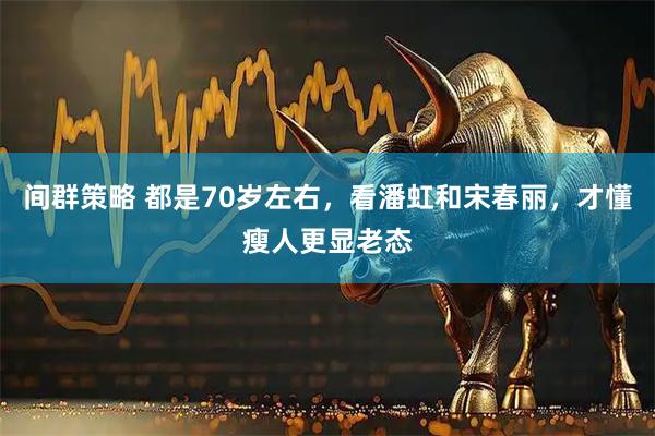 间群策略 都是70岁左右，看潘虹和宋春丽，才懂瘦人更显老态